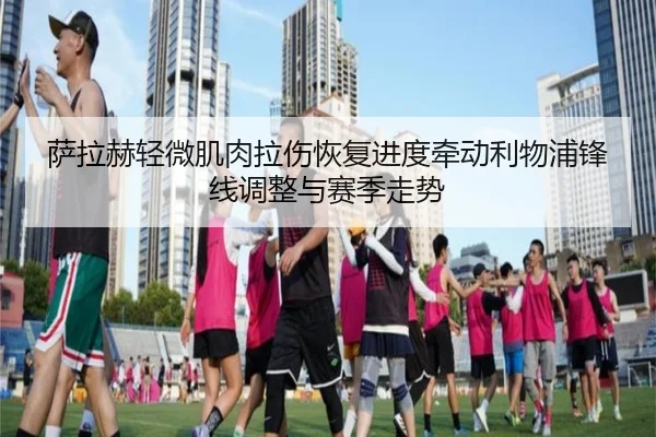 萨拉赫轻微肌肉拉伤恢复进度牵动利物浦锋线调整与赛季走势